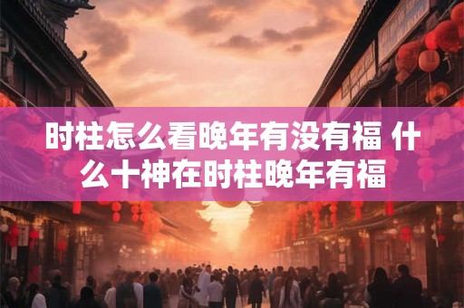 时柱怎么看晚年有没有福 什么十神在时柱晚年有福