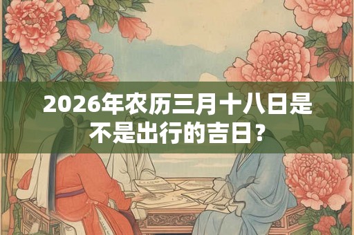 2026年农历三月十八日是不是出行的吉日？
