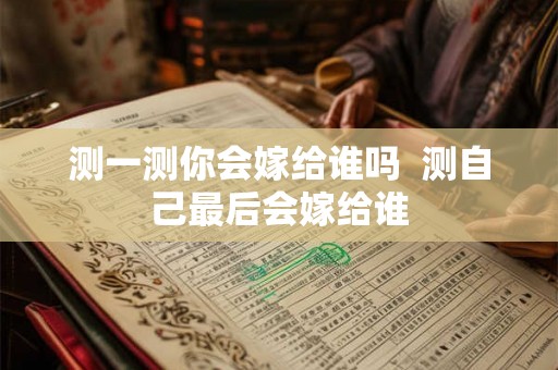 测一测你会嫁给谁吗 测自己最后会嫁给谁 测一测你会嫁给谁吗 测自己最后会嫁给谁