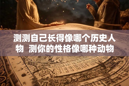测测自己长得像哪个历史人物  测你的性格像哪种动物
