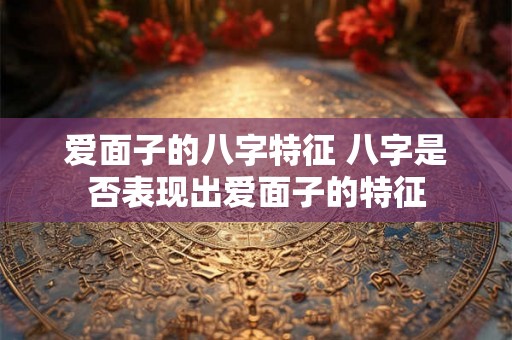 爱面子的八字特征 八字是否表现出爱面子的特征 爱面子的八字特征 八字是否表现出爱面子的特征
