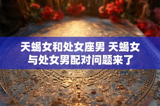 天蝎女和处女座男 天蝎女与处女男配对问题来了 天蝎女和处女座男 天蝎女与处女男配对问题来了