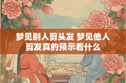 梦见别人剪头发 梦见他人剪发真的预示着什么