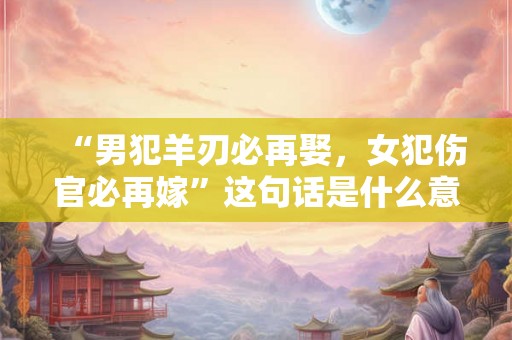 “男犯羊刃必再娶，女犯伤官必再嫁”这句话是什么意思？