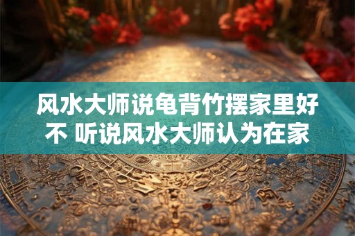 风水大师说龟背竹摆家里好不 听说风水大师认为在家里摆龟背竹有好处是真的吗