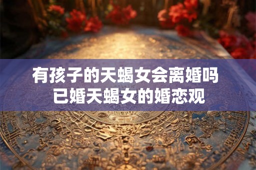 有孩子的天蝎女会离婚吗 已婚天蝎女的婚恋观