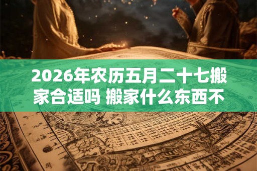 2026年农历五月二十七搬家合适吗 搬家什么东西不能留