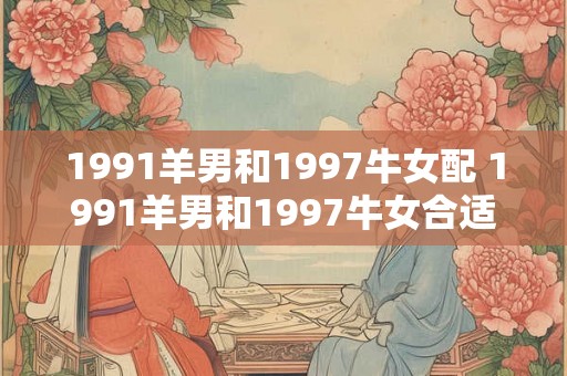 1991羊男和1997牛女配 1991羊男和1997牛女合适吗