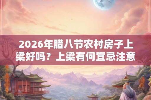 2026年腊八节农村房子上梁好吗？上梁有何宜忌注意？