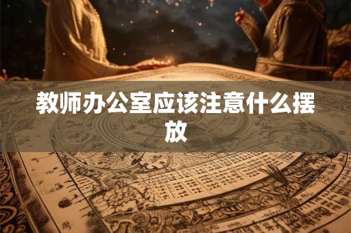 教师办公室应该注意什么摆放 教师办公室应该注意什么摆放