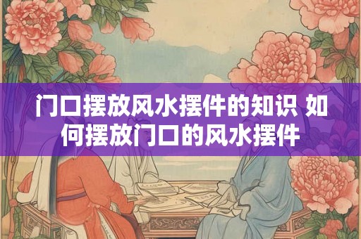 门口摆放风水摆件的知识 如何摆放门口的风水摆件