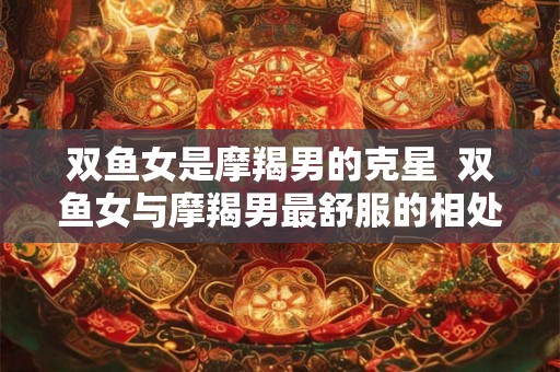 双鱼女是摩羯男的克星 双鱼女与摩羯男最舒服的相处方式 双鱼女是摩羯男的克星 双鱼女与摩羯男最舒服的相处方式