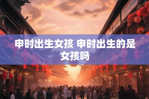 申时出生女孩 申时出生的是女孩吗