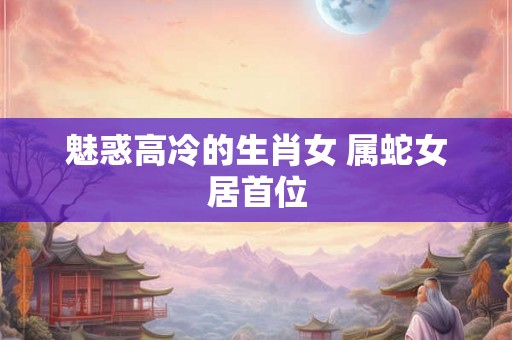 魅惑高冷的生肖女 属蛇女居首位