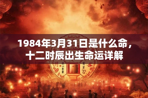 1984年3月31日是什么命，十二时辰出生命运详解