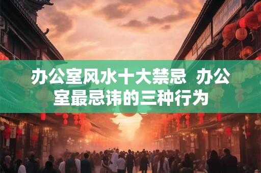 办公室风水十大禁忌  办公室最忌讳的三种行为