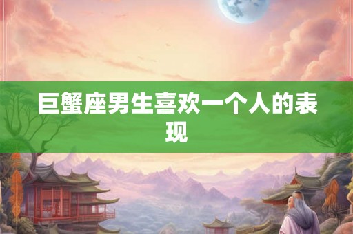 巨蟹座男生喜欢一个人的表现