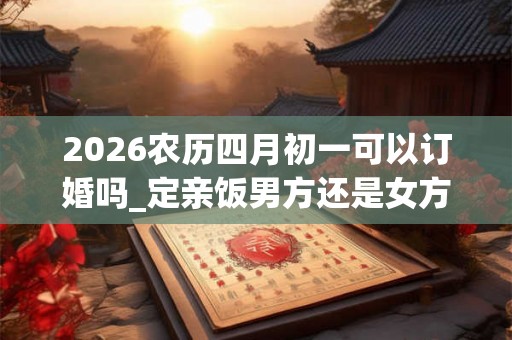 2026农历四月初一可以订婚吗_定亲饭男方还是女方请