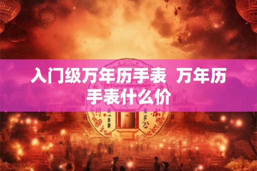 入门级万年历手表 万年历手表什么价 入门级万年历手表 万年历手表什么价