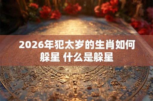 2026年犯太岁的生肖如何躲星 什么是躲星