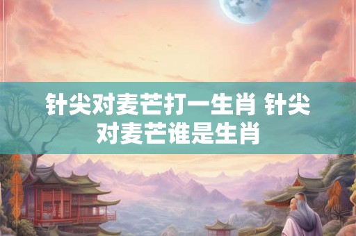 针尖对麦芒打一生肖 针尖对麦芒谁是生肖 针尖对麦芒打一生肖 针尖对麦芒谁是生肖