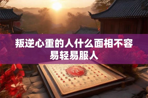 叛逆心重的人什么面相不容易轻易服人