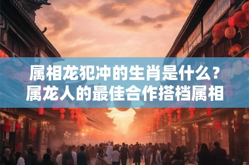 属相龙犯冲的生肖是什么？属龙人的最佳合作搭档属相