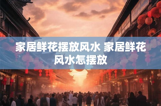 家居鲜花摆放风水 家居鲜花风水怎摆放 家居鲜花摆放风水 家居鲜花风水怎摆放