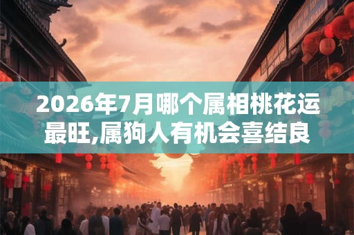 2026年7月哪个属相桃花运最旺,属狗人有机会喜结良缘