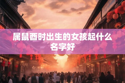属鼠酉时出生的女孩起什么名字好