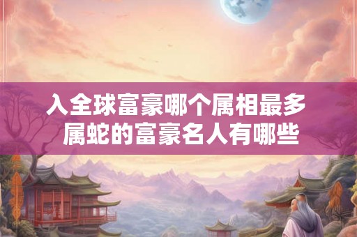 入全球富豪哪个属相最多  属蛇的富豪名人有哪些