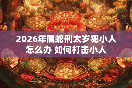 2026年属蛇刑太岁犯小人怎么办 如何打击小人