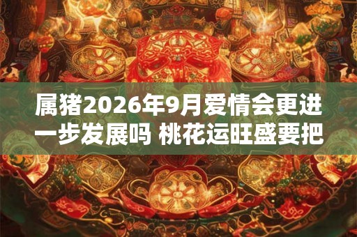 属猪2026年9月爱情会更进一步发展吗 桃花运旺盛要把握