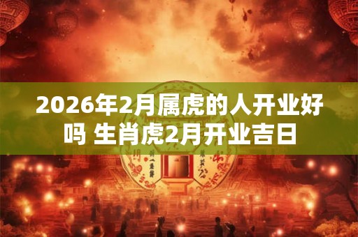2026年2月属虎的人开业好吗 生肖虎2月开业吉日 2026年2月属虎的人开业好吗 生肖虎2月开业吉日