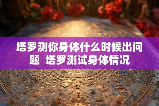 塔罗测你身体什么时候出问题  塔罗测试身体情况