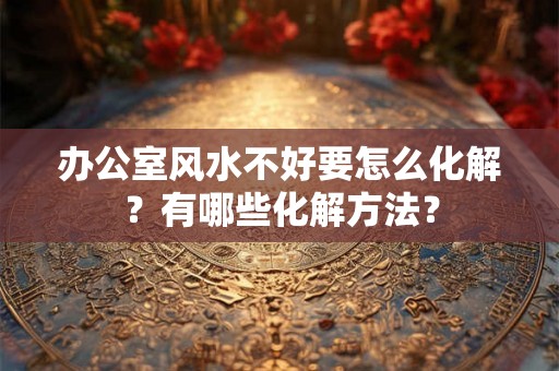 办公室风水不好要怎么化解？有哪些化解方法？