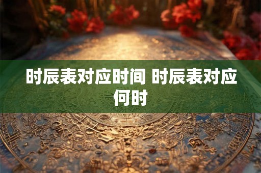 时辰表对应时间 时辰表对应何时
