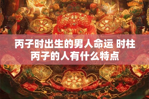 丙子时出生的男人命运 时柱丙子的人有什么特点