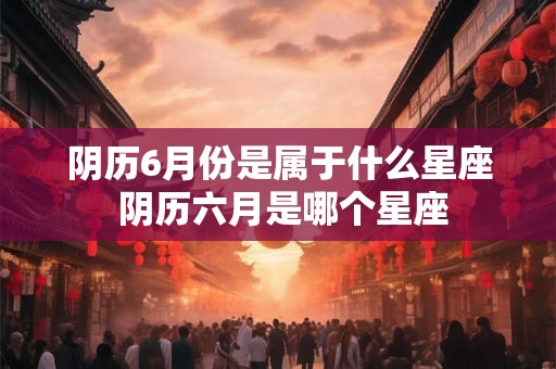 阴历6月份是属于什么星座 阴历六月是哪个星座