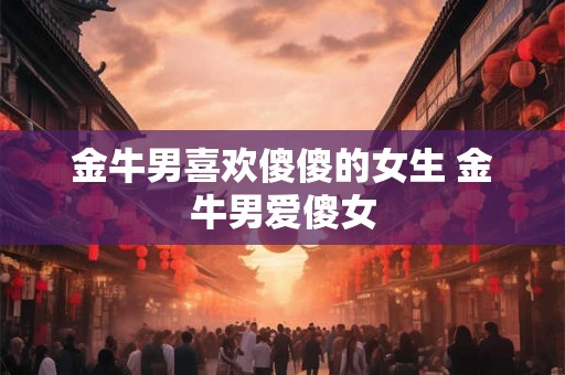金牛男喜欢傻傻的女生 金牛男爱傻女