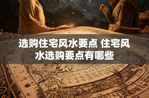 选购住宅风水要点 住宅风水选购要点有哪些