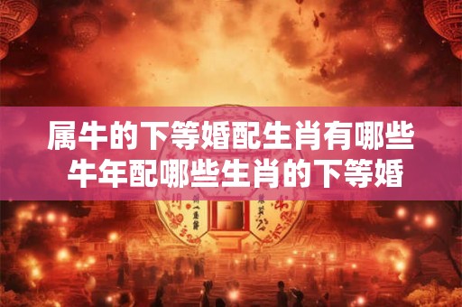 属牛的下等婚配生肖有哪些 牛年配哪些生肖的下等婚