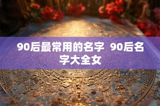 90后最常用的名字  90后名字大全女