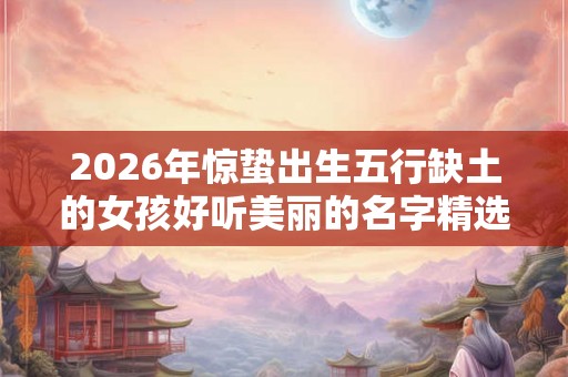 2026年惊蛰出生五行缺土的女孩好听美丽的名字精选 2026年惊蛰出生五行缺土的女孩好听美丽的名字精选