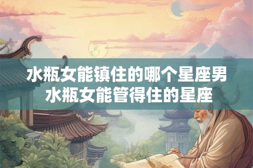 水瓶女能镇住的哪个星座男 水瓶女能管得住的星座