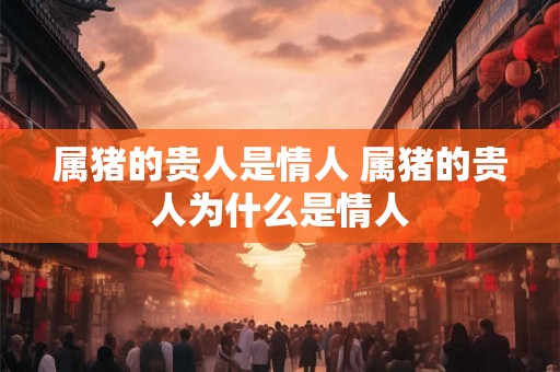 属猪的贵人是情人 属猪的贵人为什么是情人