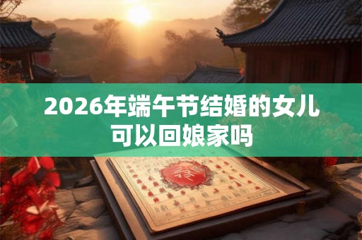 2026年端午节结婚的女儿可以回娘家吗