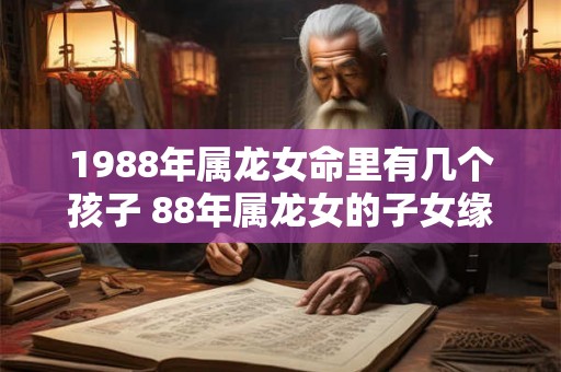 1988年属龙女命里有几个孩子 88年属龙女的子女缘 1988年属龙女命里有几个孩子 88年属龙女的子女缘