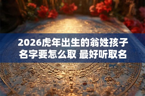 2026虎年出生的翁姓孩子名字要怎么取 最好听取名 2026虎年出生的翁姓孩子名字要怎么取 最好听取名