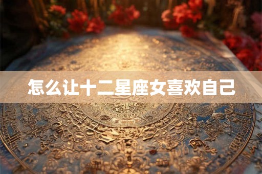 怎么让十二星座女喜欢自己